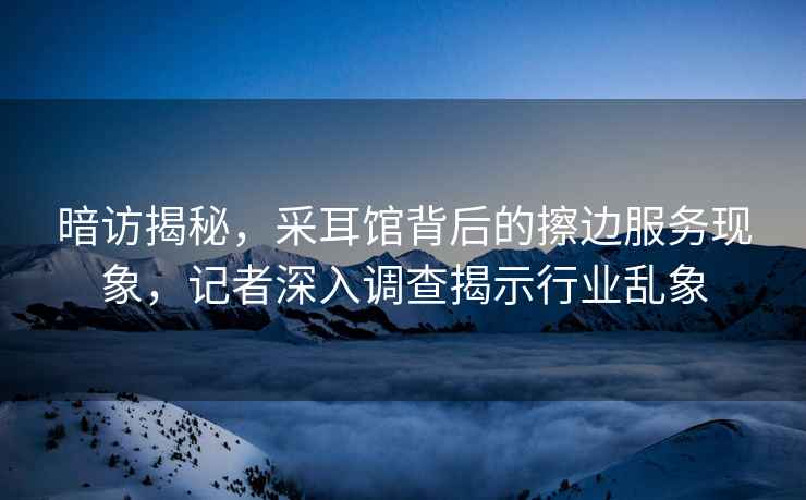 暗访揭秘，采耳馆背后的擦边服务现象，记者深入调查揭示行业乱象