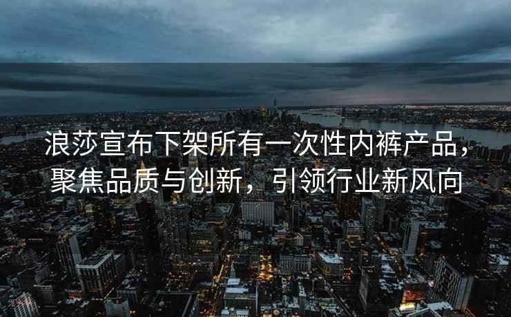 浪莎宣布下架所有一次性内裤产品，聚焦品质与创新，引领行业新风向