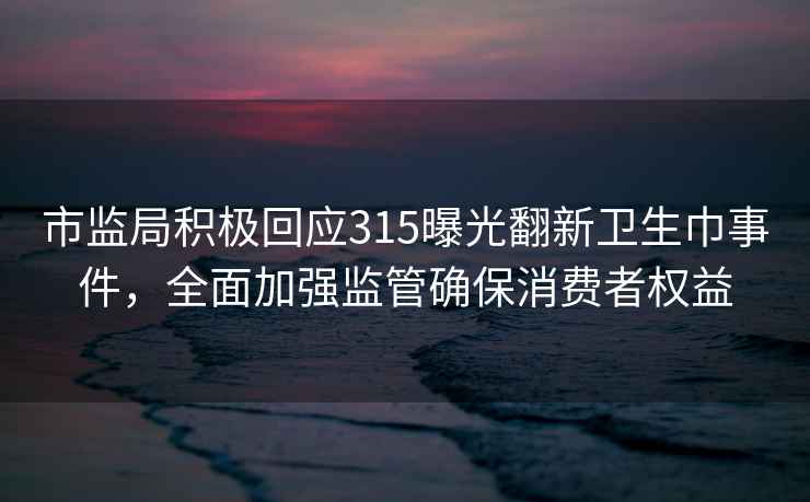 市监局积极回应315曝光翻新卫生巾事件，全面加强监管确保消费者权益