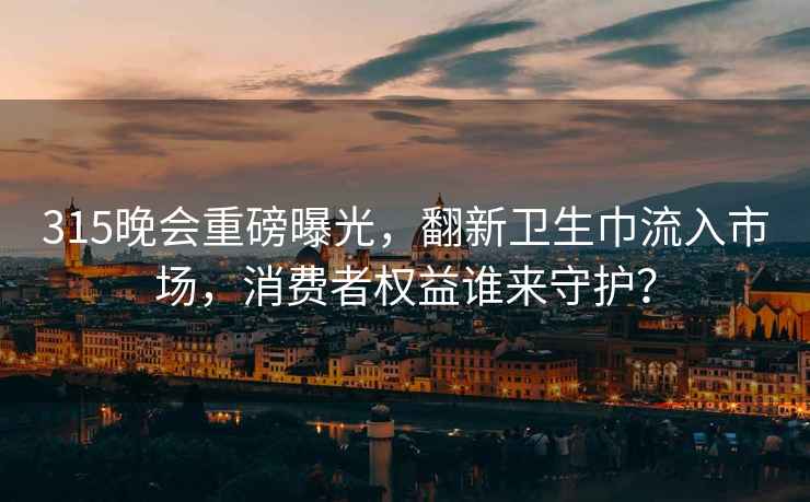 315晚会重磅曝光，翻新卫生巾流入市场，消费者权益谁来守护？