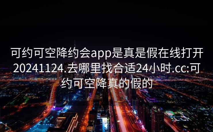 可约可空降约会app是真是假在线打开20241124.去哪里找合适24小时.cc:可约可空降真的假的