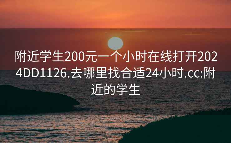 附近学生200元一个小时在线打开2024DD1126.去哪里找合适24小时.cc:附近的学生