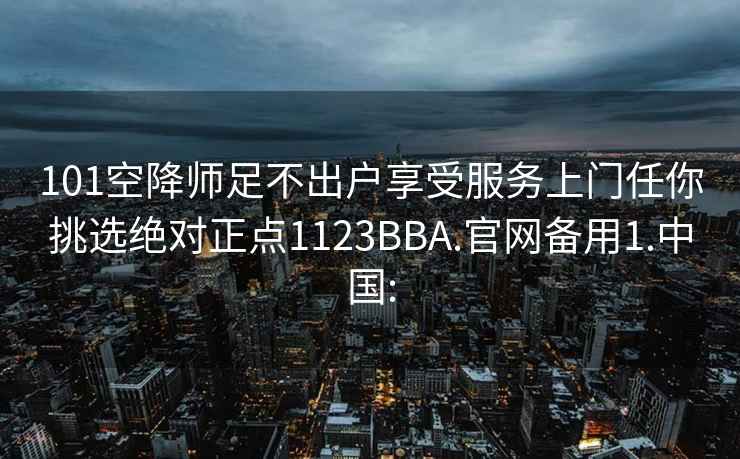 101空降师足不出户享受服务上门任你挑选绝对正点1123BBA.官网备用1.中国: