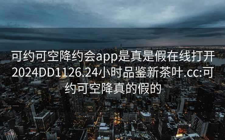 可约可空降约会app是真是假在线打开2024DD1126.24小时品鉴新茶叶.cc:可约可空降真的假的