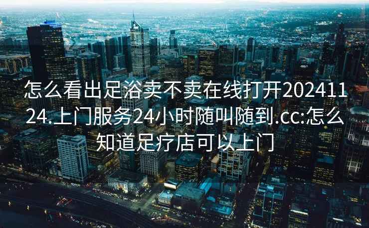 怎么看出足浴卖不卖在线打开20241124.上门服务24小时随叫随到.cc:怎么知道足疗店可以上门