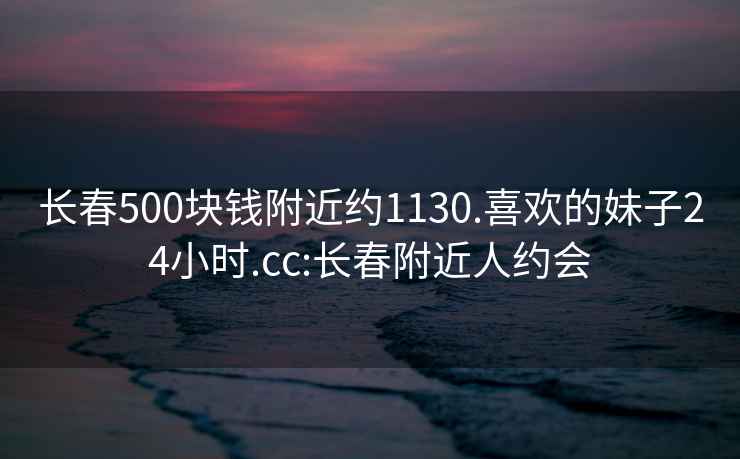 长春500块钱附近约1130.喜欢的妹子24小时.cc:长春附近人约会