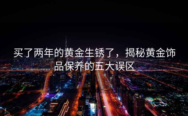 买了两年的黄金生锈了，揭秘黄金饰品保养的五大误区