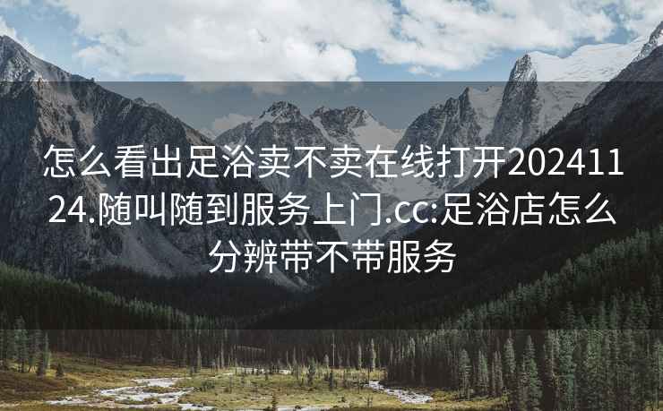 怎么看出足浴卖不卖在线打开20241124.随叫随到服务上门.cc:足浴店怎么分辨带不带服务