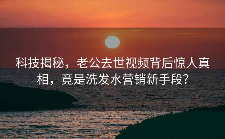 科技揭秘，老公去世视频背后惊人真相，竟是洗发水营销新手段？