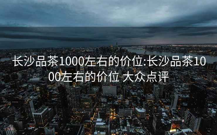 长沙品茶1000左右的价位:长沙品茶1000左右的价位 大众点评