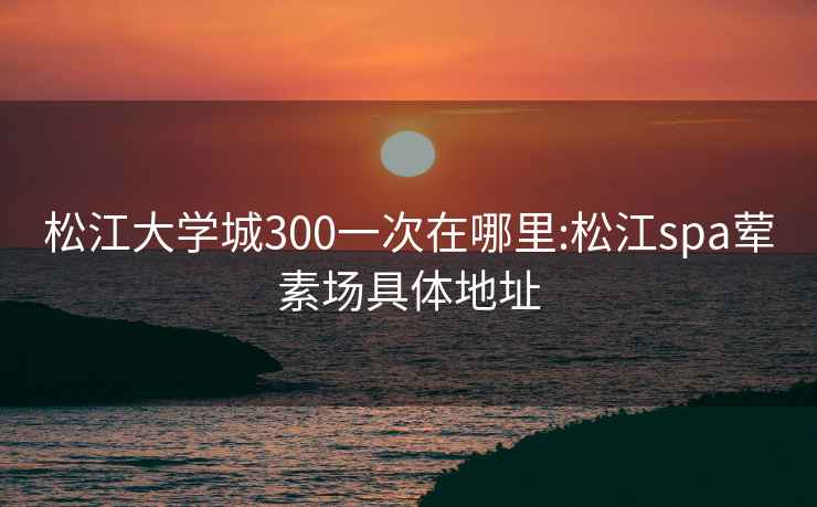 松江大学城300一次在哪里:松江spa荤素场具体地址