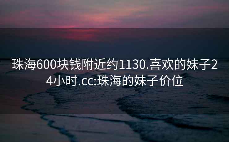 珠海600块钱附近约1130.喜欢的妹子24小时.cc:珠海的妹子价位