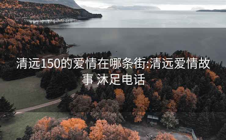 清远150的爱情在哪条街:清远爱情故事 沐足电话