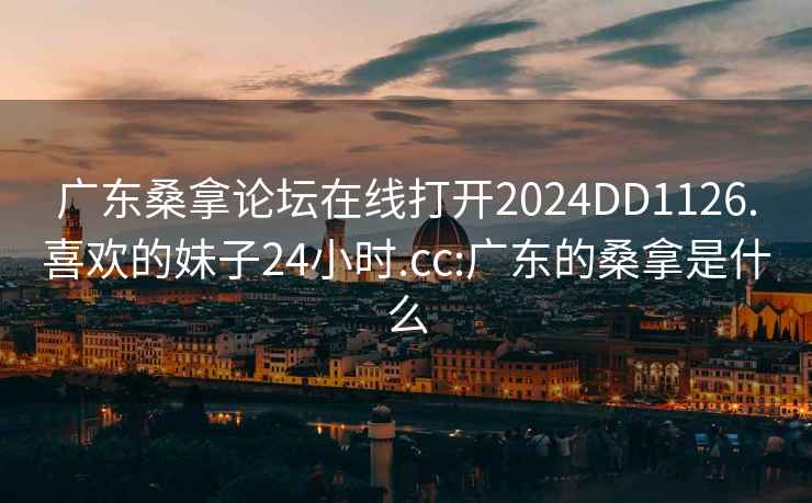 广东桑拿论坛在线打开2024DD1126.喜欢的妹子24小时.cc:广东的桑拿是什么