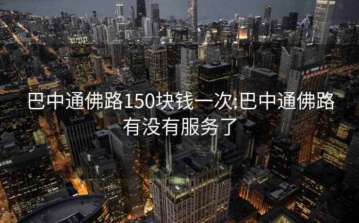 巴中通佛路150块钱一次:巴中通佛路有没有服务了