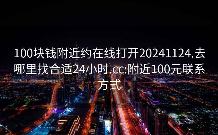 100块钱附近约在线打开20241124.去哪里找合适24小时.cc:附近100元联系方式