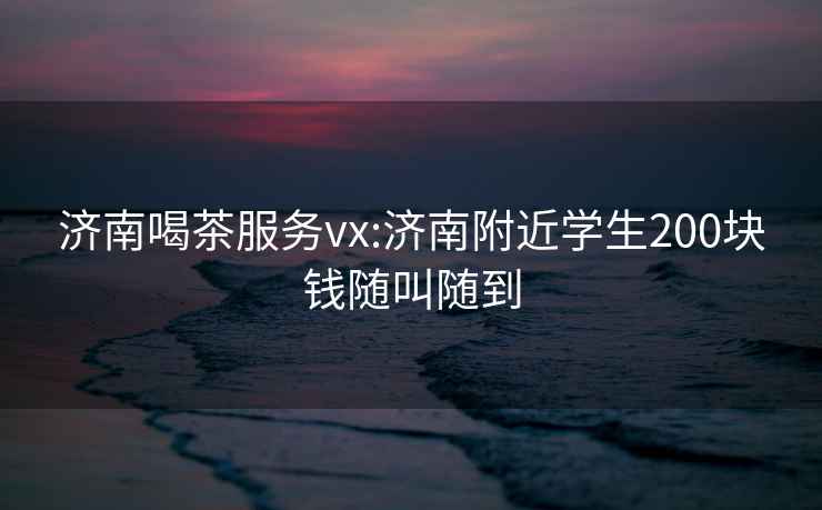 济南喝茶服务vx:济南附近学生200块钱随叫随到