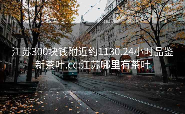 江苏300块钱附近约1130.24小时品鉴新茶叶.cc:江苏哪里有茶叶