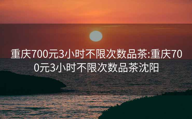 重庆700元3小时不限次数品茶:重庆700元3小时不限次数品茶沈阳