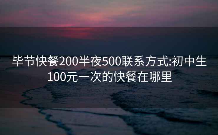 毕节快餐200半夜500联系方式:初中生100元一次的快餐在哪里