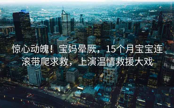 惊心动魄！宝妈晕厥，15个月宝宝连滚带爬求救，上演温情救援大戏