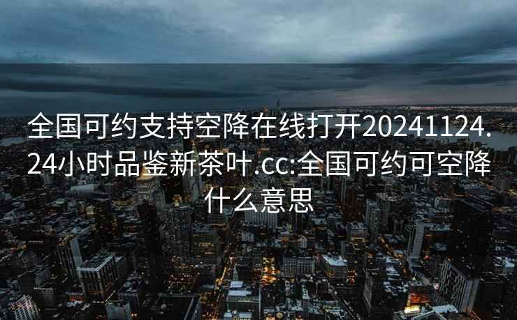 全国可约支持空降在线打开20241124.24小时品鉴新茶叶.cc:全国可约可空降什么意思