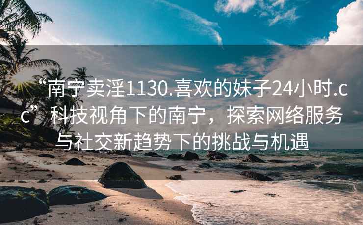 “南宁卖淫1130.喜欢的妹子24小时.cc”科技视角下的南宁，探索网络服务与社交新趋势下的挑战与机遇