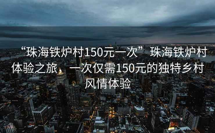 “珠海铁炉村150元一次”珠海铁炉村体验之旅，一次仅需150元的独特乡村风情体验