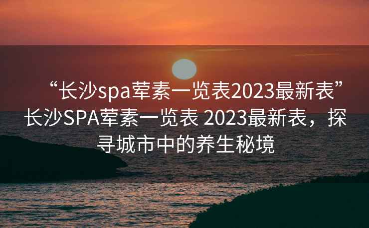 “长沙spa荤素一览表2023最新表”长沙SPA荤素一览表 2023最新表，探寻城市中的养生秘境