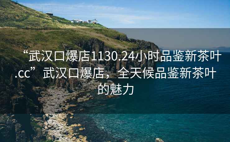 “武汉口爆店1130.24小时品鉴新茶叶.cc”武汉口爆店，全天候品鉴新茶叶的魅力