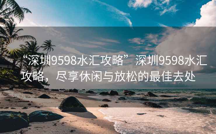 “深圳9598水汇攻略”深圳9598水汇攻略，尽享休闲与放松的最佳去处