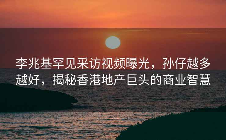 李兆基罕见采访视频曝光，孙仔越多越好，揭秘香港地产巨头的商业智慧