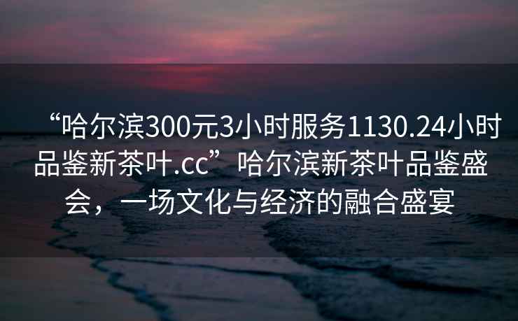 “哈尔滨300元3小时服务1130.24小时品鉴新茶叶.cc”哈尔滨新茶叶品鉴盛会，一场文化与经济的融合盛宴