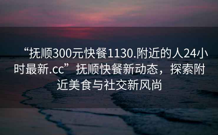 “抚顺300元快餐1130.附近的人24小时最新.cc”抚顺快餐新动态，探索附近美食与社交新风尚