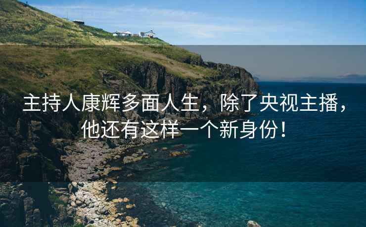 主持人康辉多面人生，除了央视主播，他还有这样一个新身份！