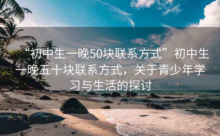 “初中生一晚50块联系方式”初中生一晚五十块联系方式，关于青少年学习与生活的探讨