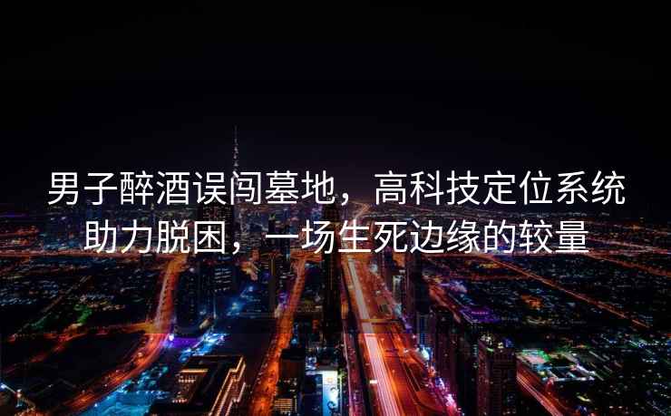 男子醉酒误闯墓地，高科技定位系统助力脱困，一场生死边缘的较量