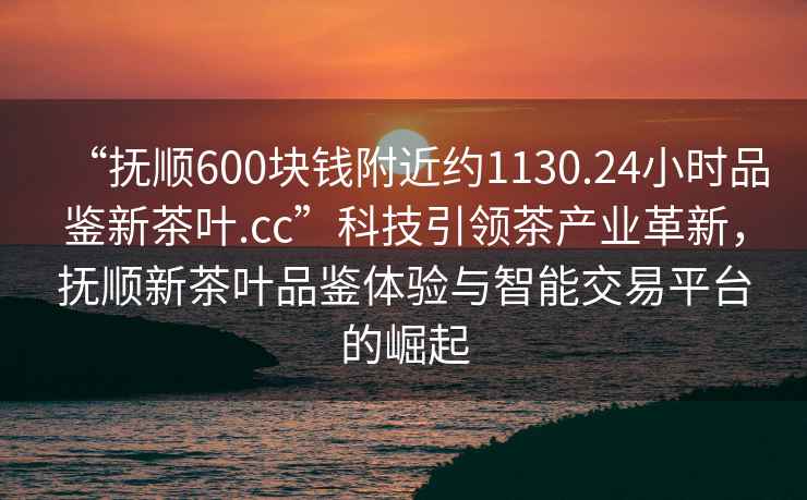 “抚顺600块钱附近约1130.24小时品鉴新茶叶.cc”科技引领茶产业革新，抚顺新茶叶品鉴体验与智能交易平台的崛起