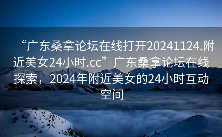 “广东桑拿论坛在线打开20241124.附近美女24小时.cc”广东桑拿论坛在线探索，2024年附近美女的24小时互动空间