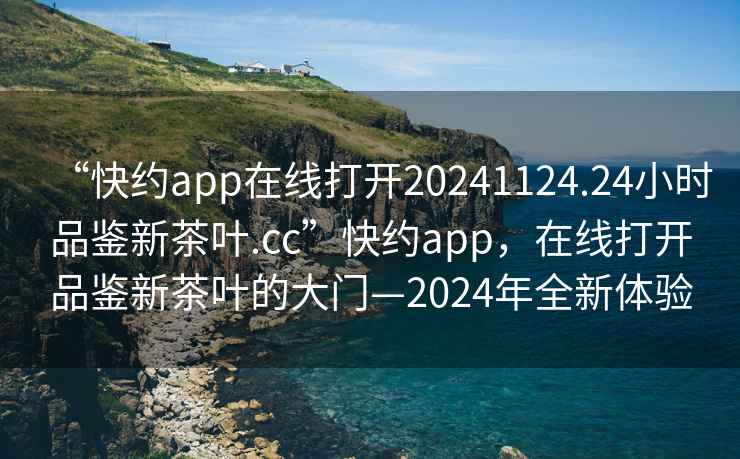 “快约app在线打开20241124.24小时品鉴新茶叶.cc”快约app，在线打开品鉴新茶叶的大门—2024年全新体验