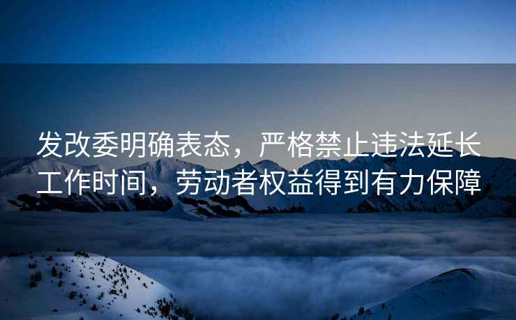 发改委明确表态，严格禁止违法延长工作时间，劳动者权益得到有力保障