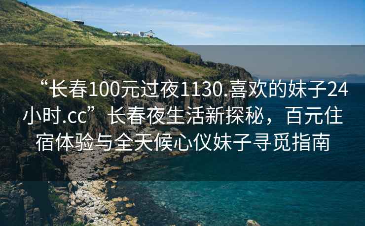 “长春100元过夜1130.喜欢的妹子24小时.cc”长春夜生活新探秘，百元住宿体验与全天候心仪妹子寻觅指南