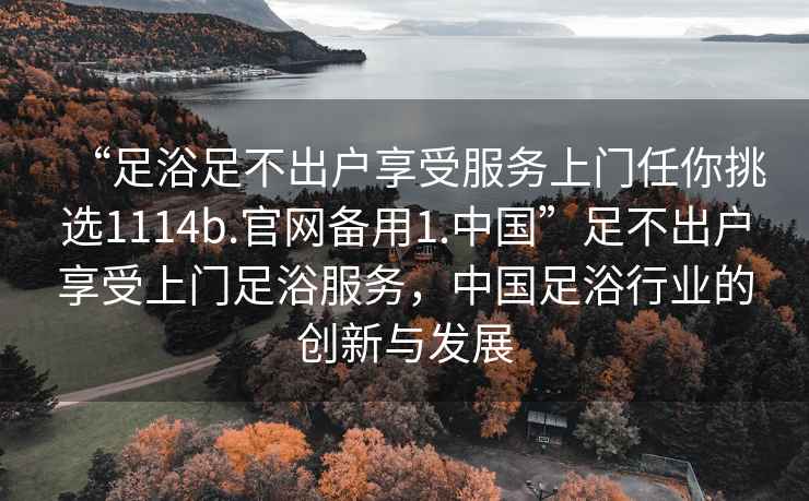 “足浴足不出户享受服务上门任你挑选1114b.官网备用1.中国”足不出户享受上门足浴服务，中国足浴行业的创新与发展