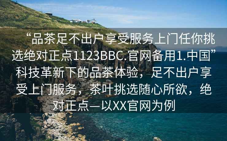 “品茶足不出户享受服务上门任你挑选绝对正点1123BBC.官网备用1.中国”科技革新下的品茶体验，足不出户享受上门服务，茶叶挑选随心所欲，绝对正点—以XX官网为例