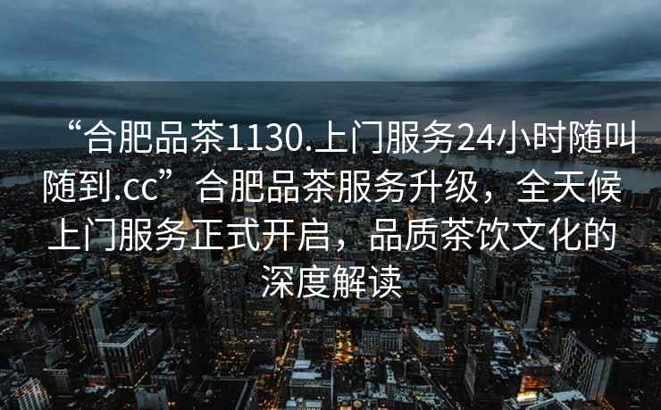 “合肥品茶1130.上门服务24小时随叫随到.cc”合肥品茶服务升级，全天候上门服务正式开启，品质茶饮文化的深度解读