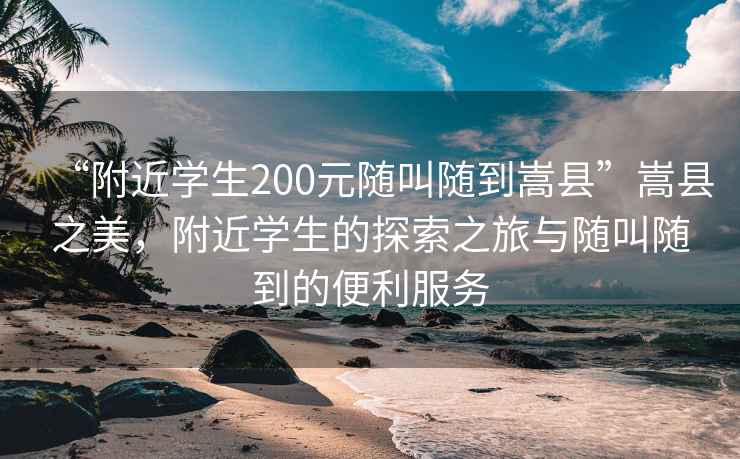 “附近学生200元随叫随到嵩县”嵩县之美，附近学生的探索之旅与随叫随到的便利服务