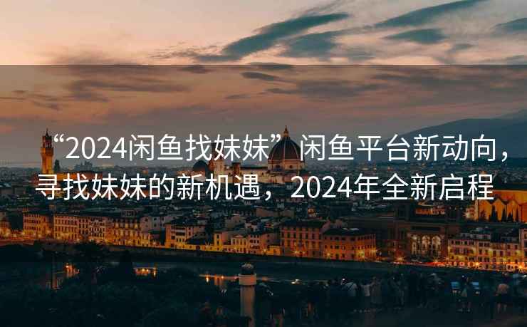 “2024闲鱼找妹妹”闲鱼平台新动向，寻找妹妹的新机遇，2024年全新启程