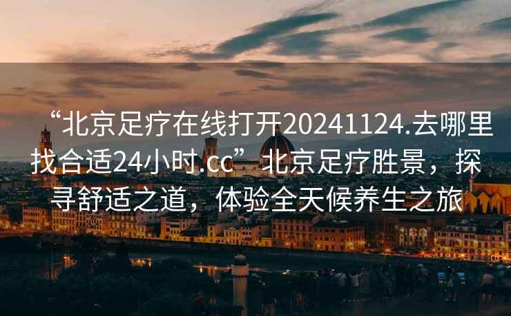 “北京足疗在线打开20241124.去哪里找合适24小时.cc”北京足疗胜景，探寻舒适之道，体验全天候养生之旅