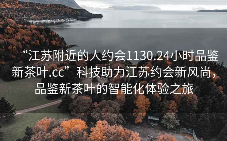 “江苏附近的人约会1130.24小时品鉴新茶叶.cc”科技助力江苏约会新风尚，品鉴新茶叶的智能化体验之旅