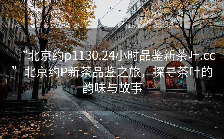 “北京约p1130.24小时品鉴新茶叶.cc”北京约P新茶品鉴之旅，探寻茶叶的韵味与故事